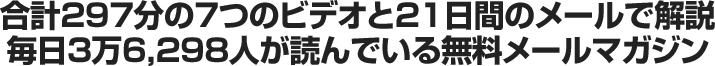 合計297分の7つのビデオと21日間のメールで解説毎日3万6,298人が読んでいる無料メールマガジン