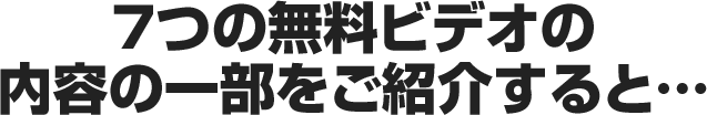 7つの無料ビデオの内容の一部をご紹介すると...